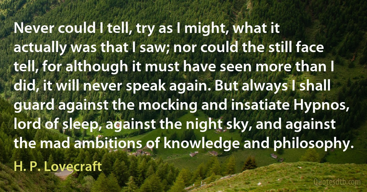 Never could I tell, try as I might, what it actually was that I saw; nor could the still face tell, for although it must have seen more than I did, it will never speak again. But always I shall guard against the mocking and insatiate Hypnos, lord of sleep, against the night sky, and against the mad ambitions of knowledge and philosophy. (H. P. Lovecraft)