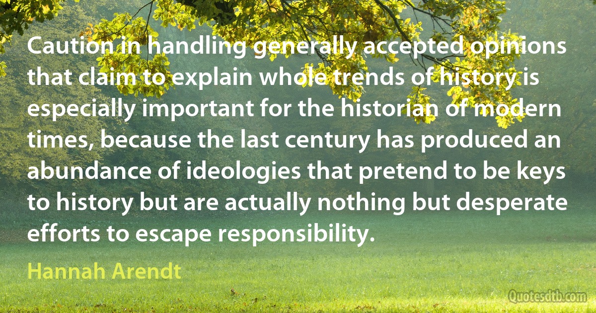 Caution in handling generally accepted opinions that claim to explain whole trends of history is especially important for the historian of modern times, because the last century has produced an abundance of ideologies that pretend to be keys to history but are actually nothing but desperate efforts to escape responsibility. (Hannah Arendt)