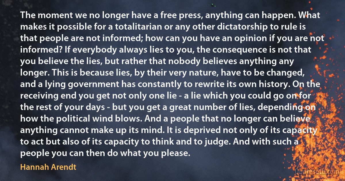 The moment we no longer have a free press, anything can happen. What makes it possible for a totalitarian or any other dictatorship to rule is that people are not informed; how can you have an opinion if you are not informed? If everybody always lies to you, the consequence is not that you believe the lies, but rather that nobody believes anything any longer. This is because lies, by their very nature, have to be changed, and a lying government has constantly to rewrite its own history. On the receiving end you get not only one lie - a lie which you could go on for the rest of your days - but you get a great number of lies, depending on how the political wind blows. And a people that no longer can believe anything cannot make up its mind. It is deprived not only of its capacity to act but also of its capacity to think and to judge. And with such a people you can then do what you please. (Hannah Arendt)