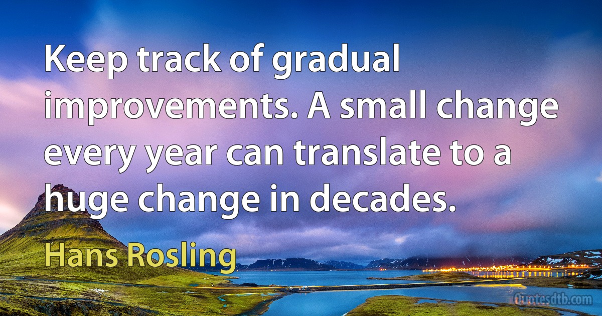 Keep track of gradual improvements. A small change every year can translate to a huge change in decades. (Hans Rosling)