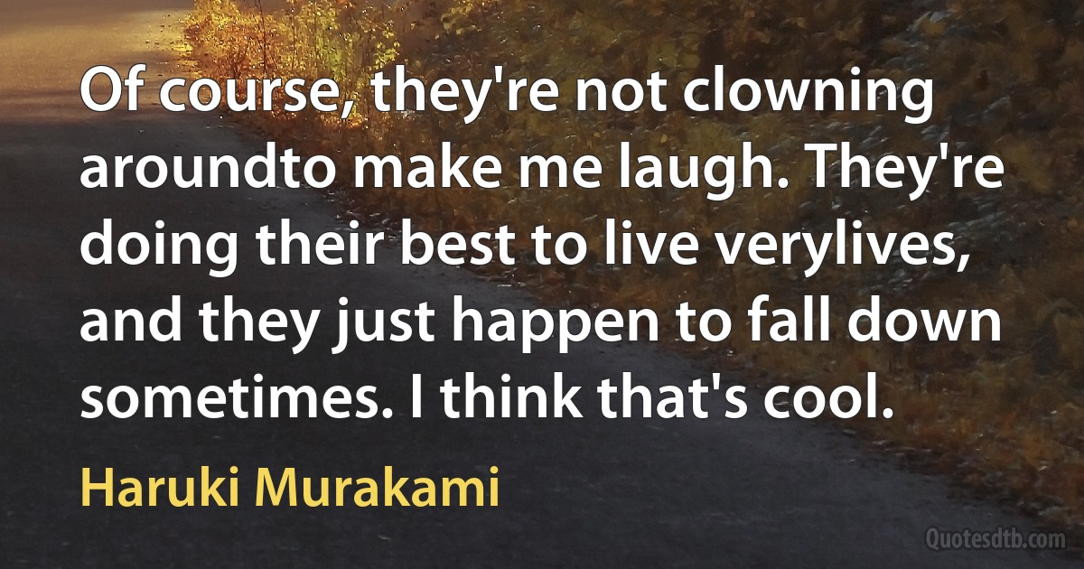 Of course, they're not clowning aroundto make me laugh. They're doing their best to live verylives, and they just happen to fall down sometimes. I think that's cool. (Haruki Murakami)