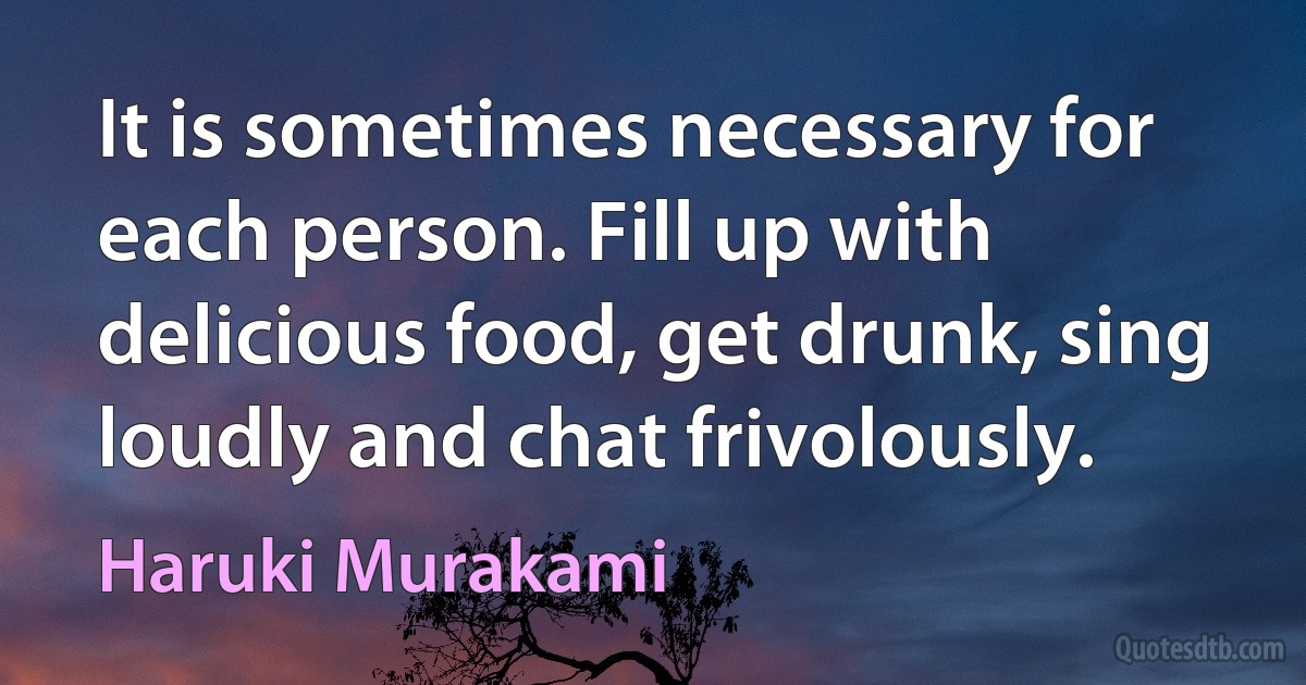 It is sometimes necessary for each person. Fill up with delicious food, get drunk, sing loudly and chat frivolously. (Haruki Murakami)