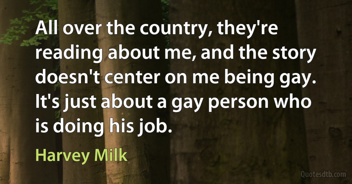 All over the country, they're reading about me, and the story doesn't center on me being gay. It's just about a gay person who is doing his job. (Harvey Milk)