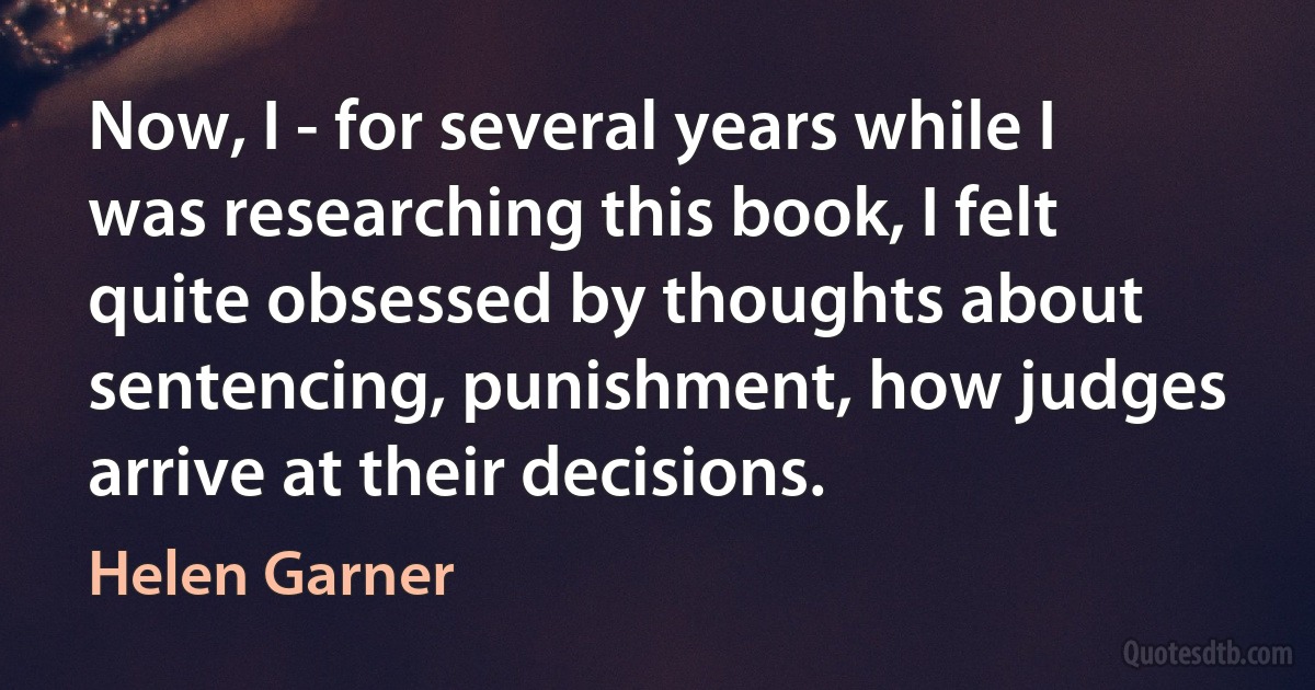 Now, I - for several years while I was researching this book, I felt quite obsessed by thoughts about sentencing, punishment, how judges arrive at their decisions. (Helen Garner)