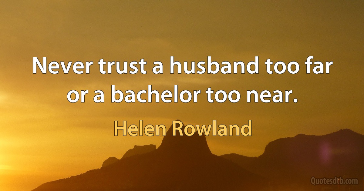 Never trust a husband too far or a bachelor too near. (Helen Rowland)