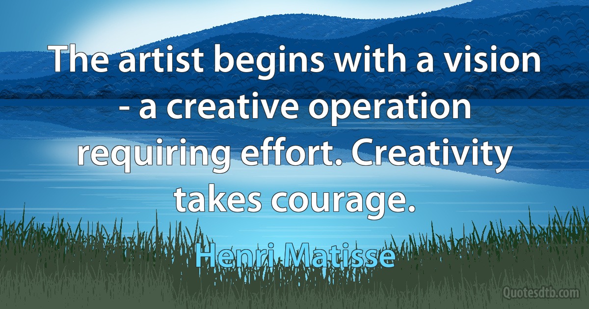 The artist begins with a vision - a creative operation requiring effort. Creativity takes courage. (Henri Matisse)