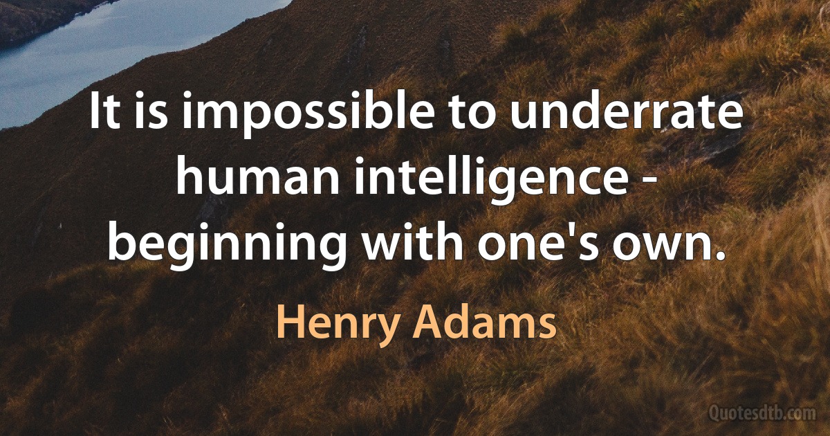 It is impossible to underrate human intelligence - beginning with one's own. (Henry Adams)