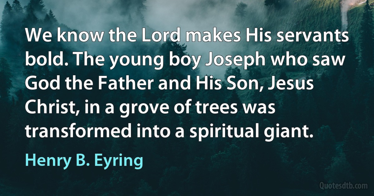 We know the Lord makes His servants bold. The young boy Joseph who saw God the Father and His Son, Jesus Christ, in a grove of trees was transformed into a spiritual giant. (Henry B. Eyring)