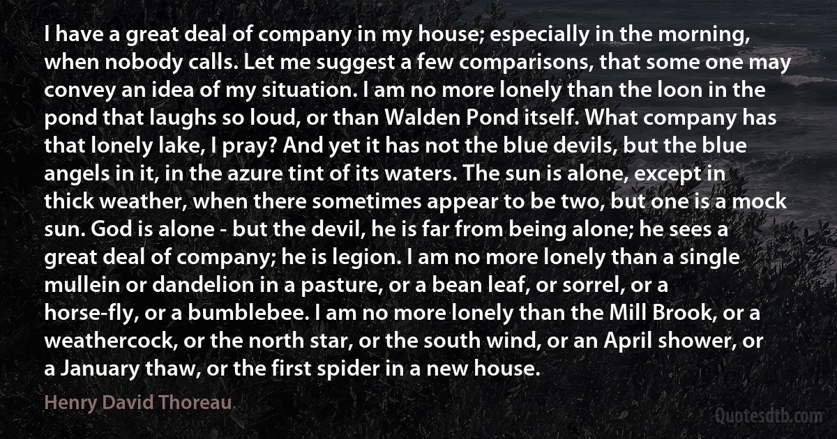 I have a great deal of company in my house; especially in the morning, when nobody calls. Let me suggest a few comparisons, that some one may convey an idea of my situation. I am no more lonely than the loon in the pond that laughs so loud, or than Walden Pond itself. What company has that lonely lake, I pray? And yet it has not the blue devils, but the blue angels in it, in the azure tint of its waters. The sun is alone, except in thick weather, when there sometimes appear to be two, but one is a mock sun. God is alone - but the devil, he is far from being alone; he sees a great deal of company; he is legion. I am no more lonely than a single mullein or dandelion in a pasture, or a bean leaf, or sorrel, or a horse-fly, or a bumblebee. I am no more lonely than the Mill Brook, or a weathercock, or the north star, or the south wind, or an April shower, or a January thaw, or the first spider in a new house. (Henry David Thoreau)