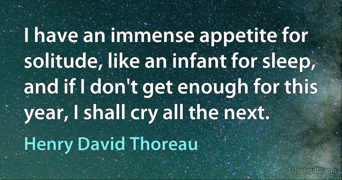 I have an immense appetite for solitude, like an infant for sleep, and if I don't get enough for this year, I shall cry all the next. (Henry David Thoreau)