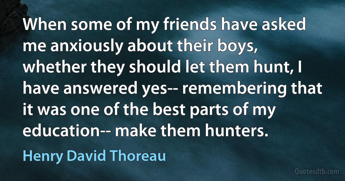 When some of my friends have asked me anxiously about their boys, whether they should let them hunt, I have answered yes-- remembering that it was one of the best parts of my education-- make them hunters. (Henry David Thoreau)