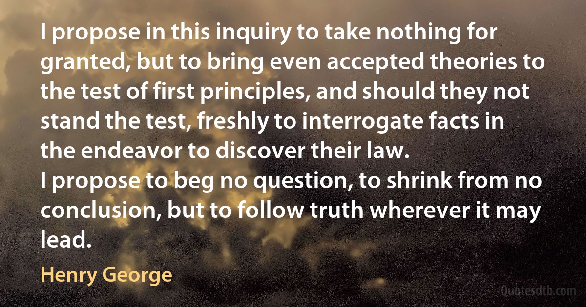 I propose in this inquiry to take nothing for granted, but to bring even accepted theories to the test of first principles, and should they not stand the test, freshly to interrogate facts in the endeavor to discover their law.
I propose to beg no question, to shrink from no conclusion, but to follow truth wherever it may lead. (Henry George)