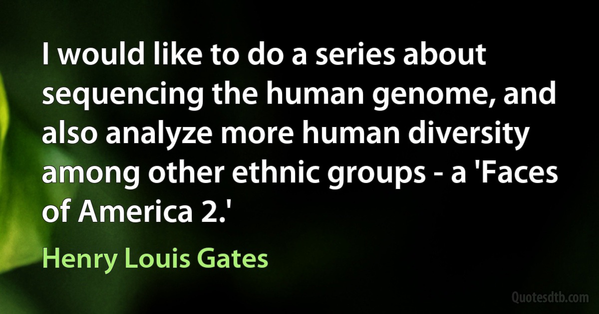 I would like to do a series about sequencing the human genome, and also analyze more human diversity among other ethnic groups - a 'Faces of America 2.' (Henry Louis Gates)