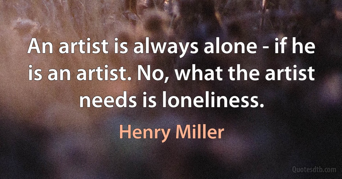 An artist is always alone - if he is an artist. No, what the artist needs is loneliness. (Henry Miller)