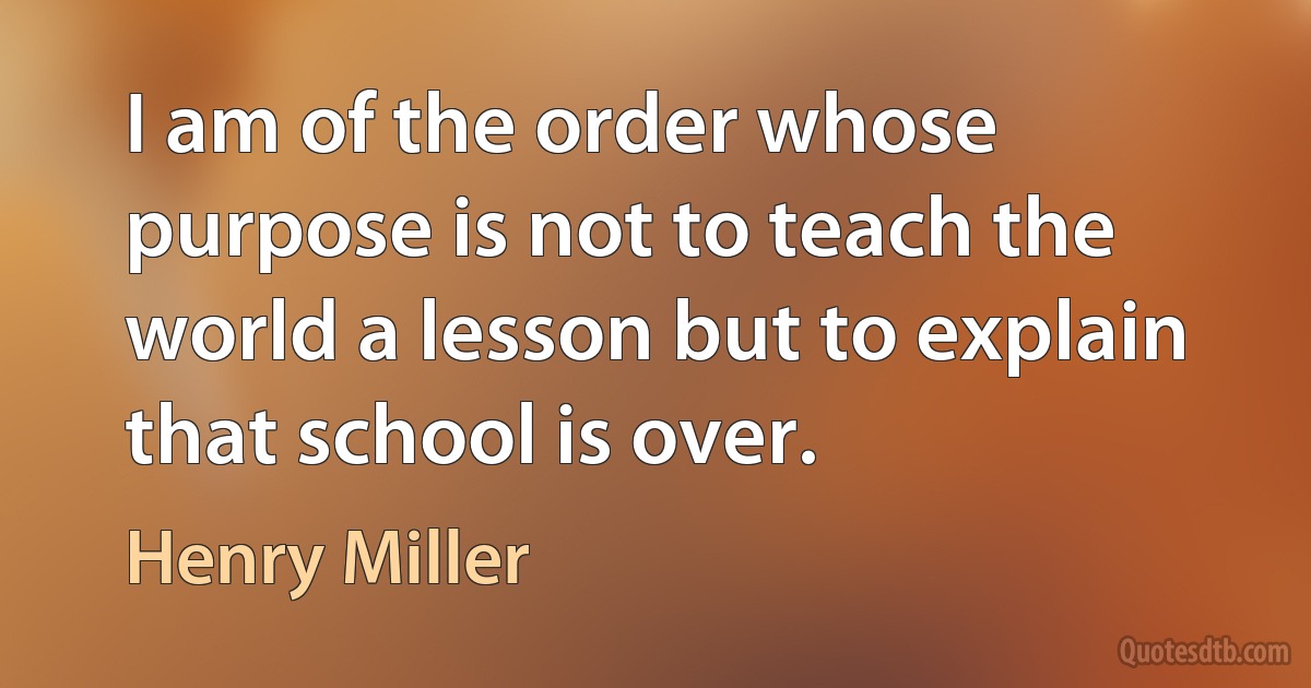 I am of the order whose purpose is not to teach the world a lesson but to explain that school is over. (Henry Miller)