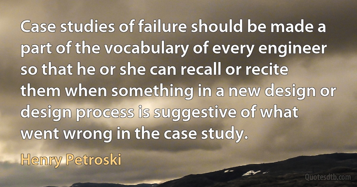 Case studies of failure should be made a part of the vocabulary of every engineer so that he or she can recall or recite them when something in a new design or design process is suggestive of what went wrong in the case study. (Henry Petroski)