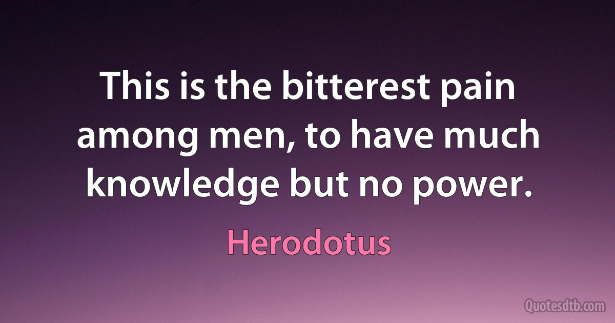 This is the bitterest pain among men, to have much knowledge but no power. (Herodotus)