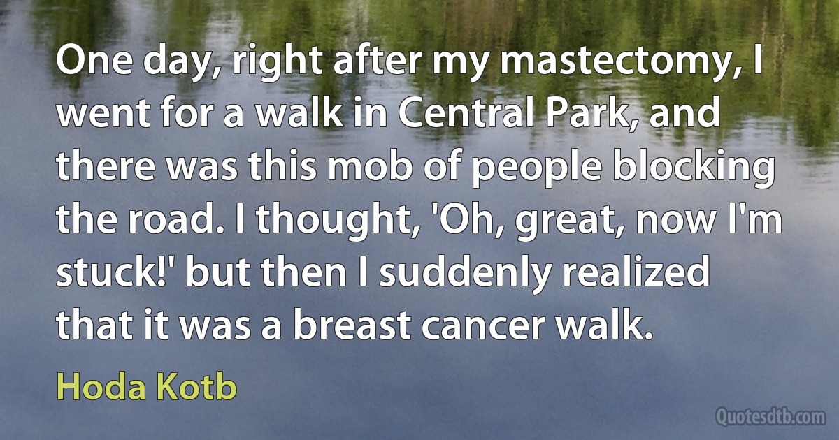 One day, right after my mastectomy, I went for a walk in Central Park, and there was this mob of people blocking the road. I thought, 'Oh, great, now I'm stuck!' but then I suddenly realized that it was a breast cancer walk. (Hoda Kotb)