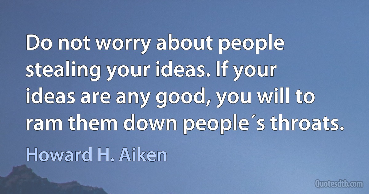 Do not worry about people stealing your ideas. If your ideas are any good, you will to ram them down people´s throats. (Howard H. Aiken)