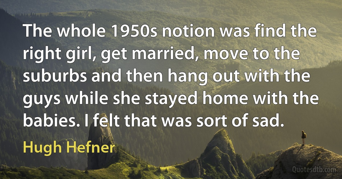 The whole 1950s notion was find the right girl, get married, move to the suburbs and then hang out with the guys while she stayed home with the babies. I felt that was sort of sad. (Hugh Hefner)