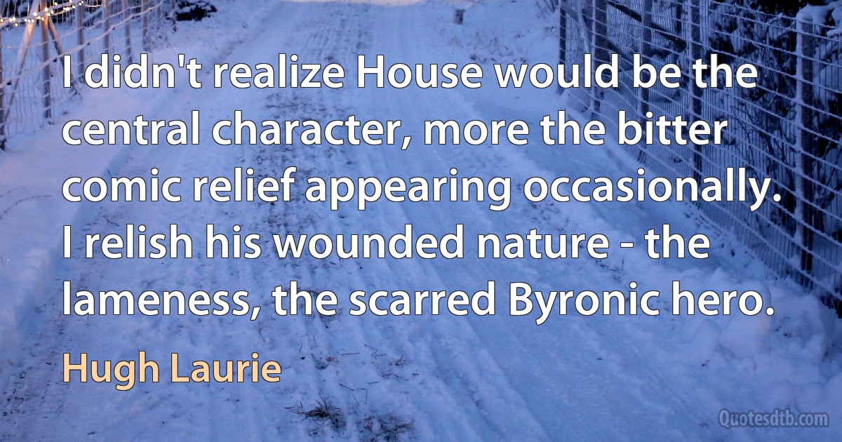 I didn't realize House would be the central character, more the bitter comic relief appearing occasionally. I relish his wounded nature - the lameness, the scarred Byronic hero. (Hugh Laurie)