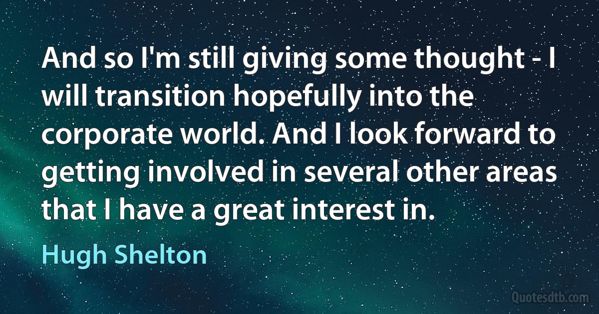 And so I'm still giving some thought - I will transition hopefully into the corporate world. And I look forward to getting involved in several other areas that I have a great interest in. (Hugh Shelton)