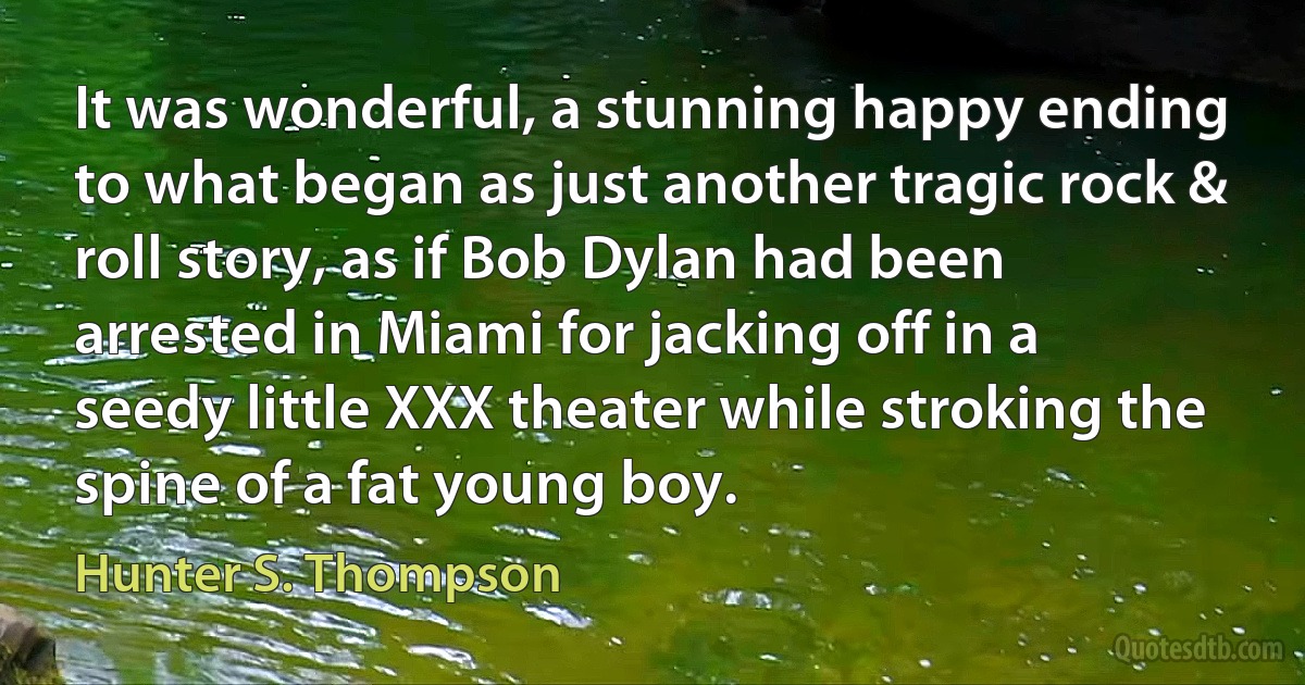 It was wonderful, a stunning happy ending to what began as just another tragic rock & roll story, as if Bob Dylan had been arrested in Miami for jacking off in a seedy little XXX theater while stroking the spine of a fat young boy. (Hunter S. Thompson)