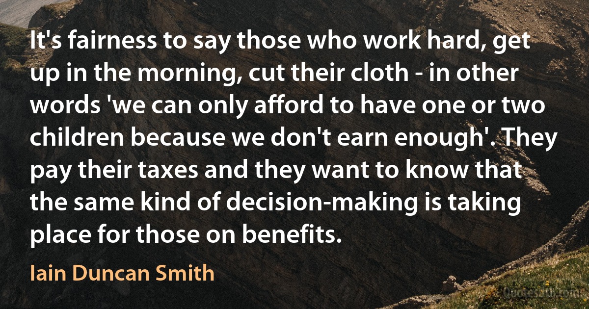 It's fairness to say those who work hard, get up in the morning, cut their cloth - in other words 'we can only afford to have one or two children because we don't earn enough'. They pay their taxes and they want to know that the same kind of decision-making is taking place for those on benefits. (Iain Duncan Smith)