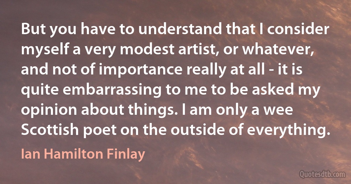 But you have to understand that I consider myself a very modest artist, or whatever, and not of importance really at all - it is quite embarrassing to me to be asked my opinion about things. I am only a wee Scottish poet on the outside of everything. (Ian Hamilton Finlay)