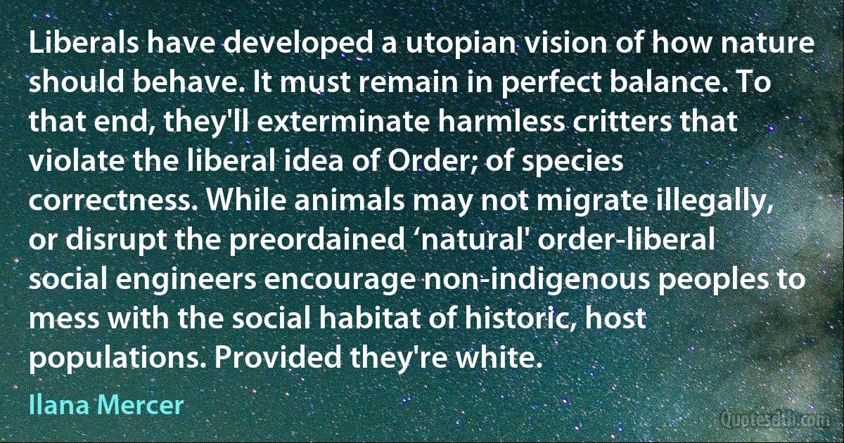 Liberals have developed a utopian vision of how nature should behave. It must remain in perfect balance. To that end, they'll exterminate harmless critters that violate the liberal idea of Order; of species correctness. While animals may not migrate illegally, or disrupt the preordained ‘natural' order-liberal social engineers encourage non-indigenous peoples to mess with the social habitat of historic, host populations. Provided they're white. (Ilana Mercer)