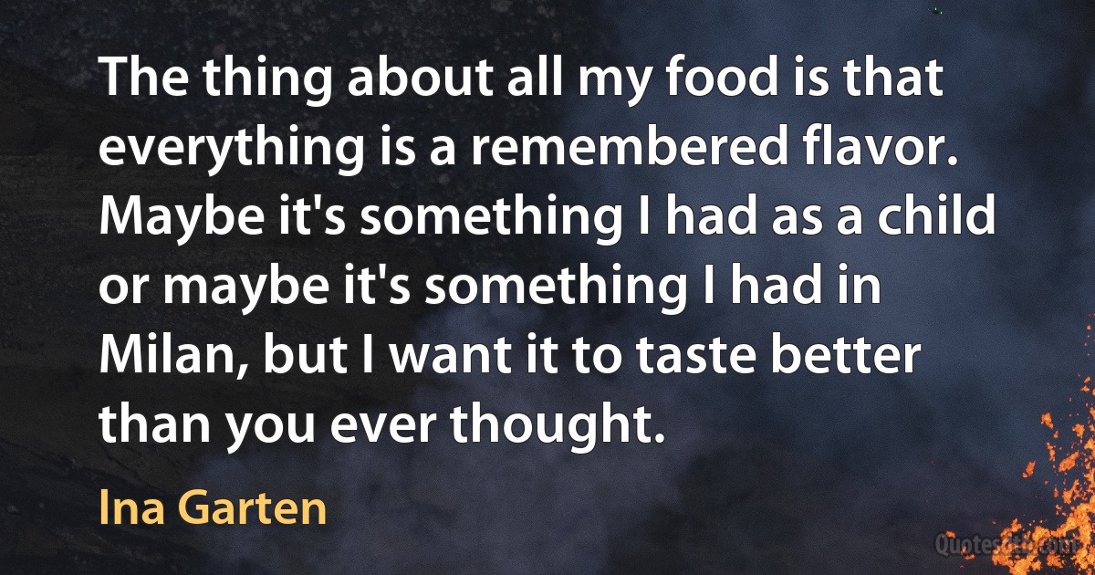 The thing about all my food is that everything is a remembered flavor. Maybe it's something I had as a child or maybe it's something I had in Milan, but I want it to taste better than you ever thought. (Ina Garten)