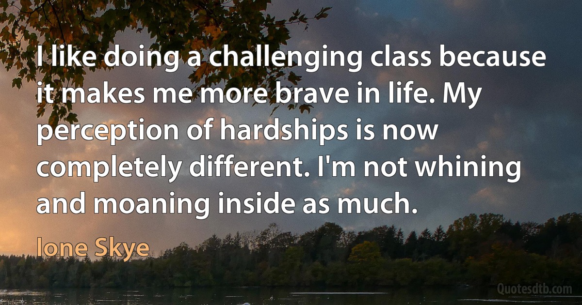 I like doing a challenging class because it makes me more brave in life. My perception of hardships is now completely different. I'm not whining and moaning inside as much. (Ione Skye)