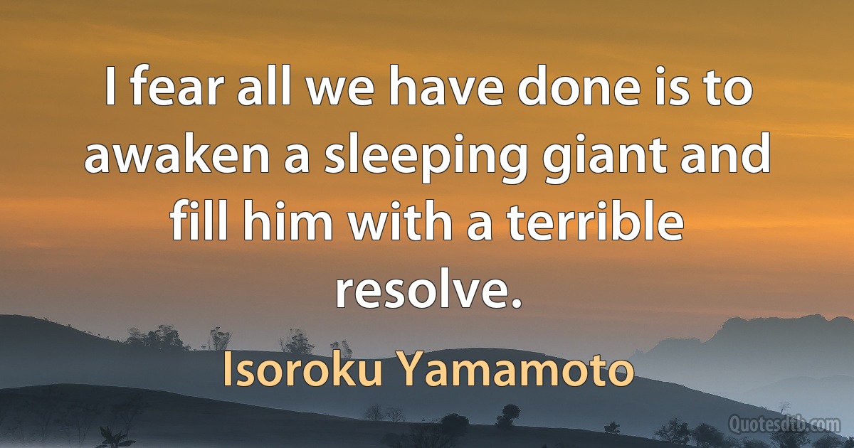 I fear all we have done is to awaken a sleeping giant and fill him with a terrible resolve. (Isoroku Yamamoto)