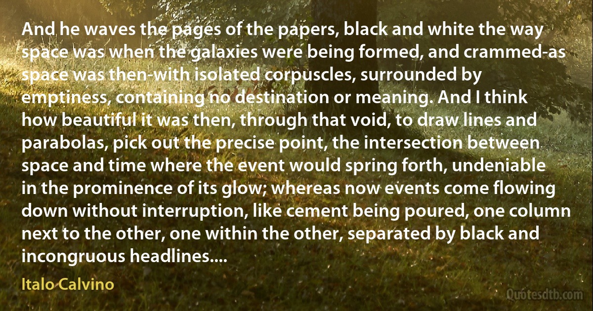 And he waves the pages of the papers, black and white the way space was when the galaxies were being formed, and crammed-as space was then-with isolated corpuscles, surrounded by emptiness, containing no destination or meaning. And I think how beautiful it was then, through that void, to draw lines and parabolas, pick out the precise point, the intersection between space and time where the event would spring forth, undeniable in the prominence of its glow; whereas now events come flowing down without interruption, like cement being poured, one column next to the other, one within the other, separated by black and incongruous headlines.... (Italo Calvino)