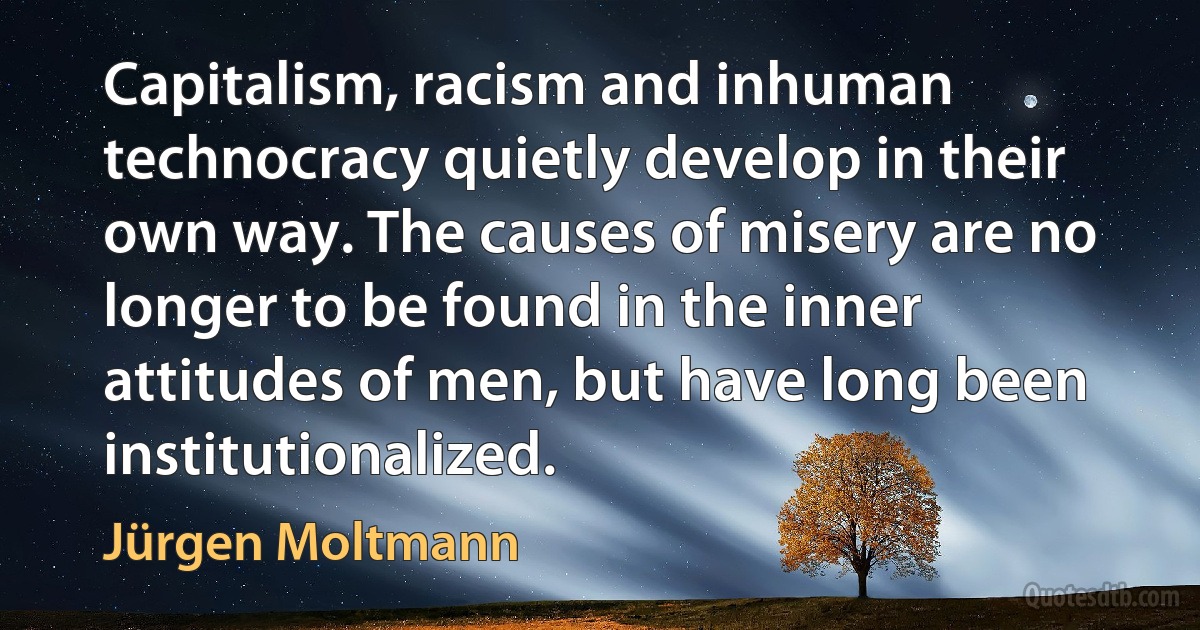 Capitalism, racism and inhuman technocracy quietly develop in their own way. The causes of misery are no longer to be found in the inner attitudes of men, but have long been institutionalized. (Jürgen Moltmann)