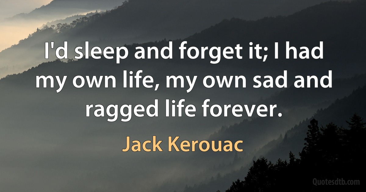 I'd sleep and forget it; I had my own life, my own sad and ragged life forever. (Jack Kerouac)