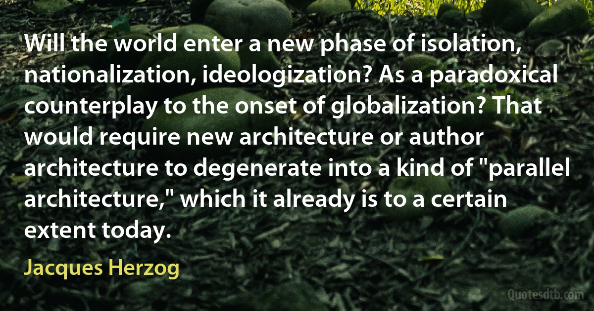 Will the world enter a new phase of isolation, nationalization, ideologization? As a paradoxical counterplay to the onset of globalization? That would require new architecture or author architecture to degenerate into a kind of "parallel architecture," which it already is to a certain extent today. (Jacques Herzog)