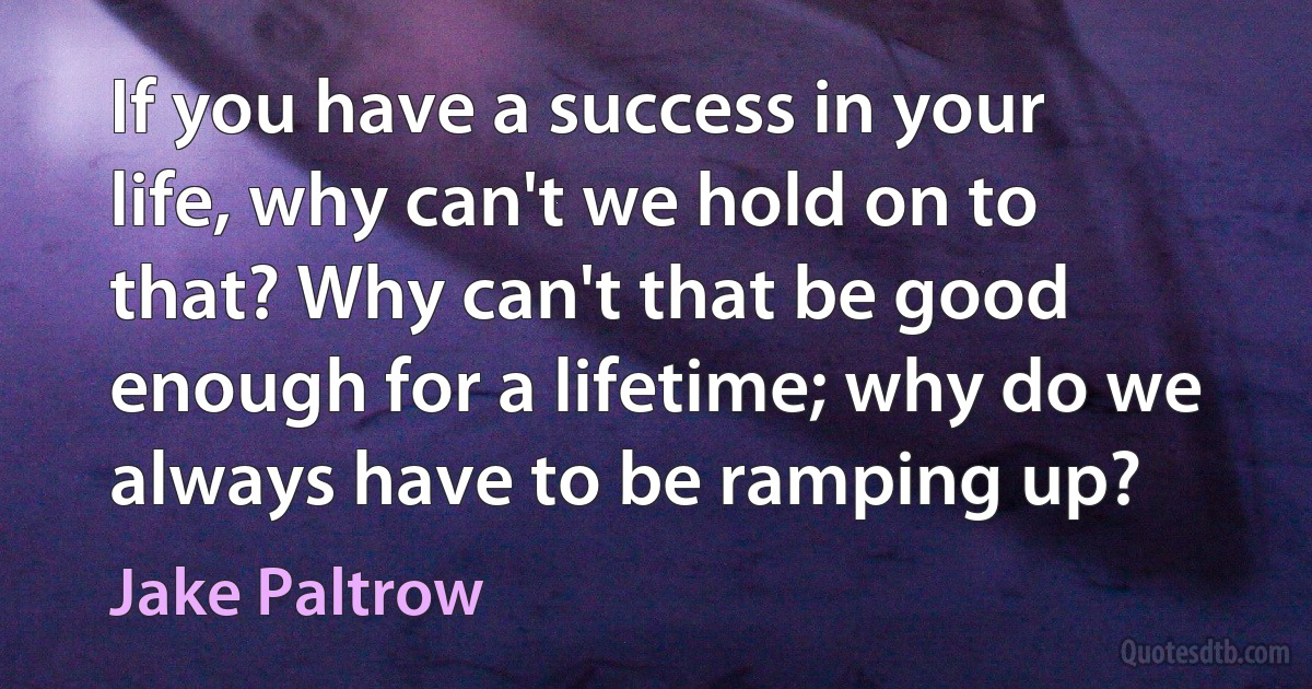 If you have a success in your life, why can't we hold on to that? Why can't that be good enough for a lifetime; why do we always have to be ramping up? (Jake Paltrow)