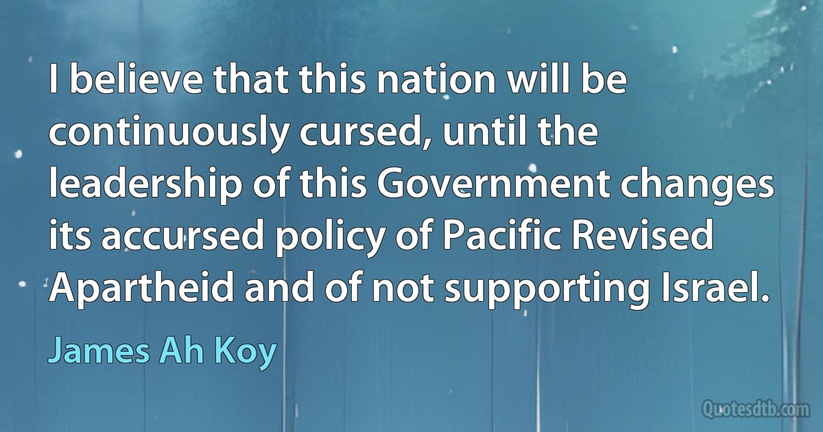 I believe that this nation will be continuously cursed, until the leadership of this Government changes its accursed policy of Pacific Revised Apartheid and of not supporting Israel. (James Ah Koy)