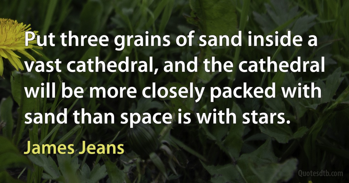 Put three grains of sand inside a vast cathedral, and the cathedral will be more closely packed with sand than space is with stars. (James Jeans)