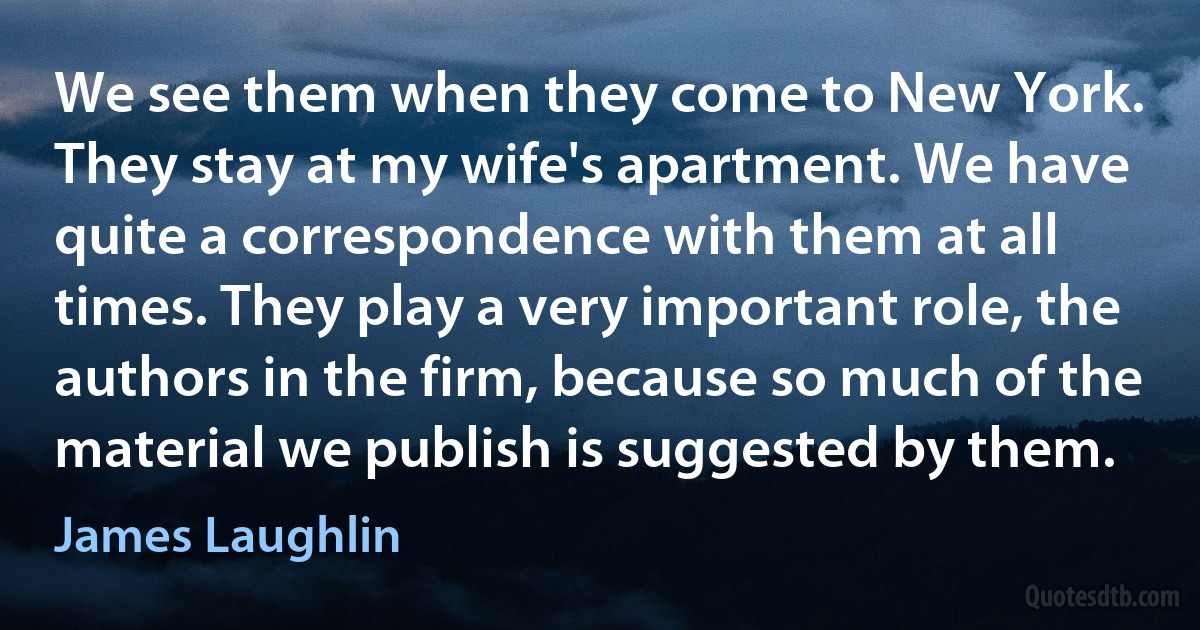 We see them when they come to New York. They stay at my wife's apartment. We have quite a correspondence with them at all times. They play a very important role, the authors in the firm, because so much of the material we publish is suggested by them. (James Laughlin)