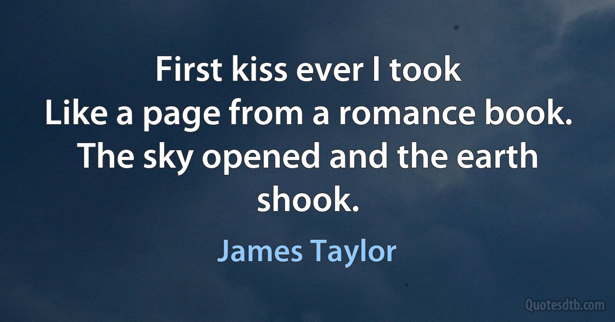 First kiss ever I took
Like a page from a romance book.
The sky opened and the earth shook. (James Taylor)