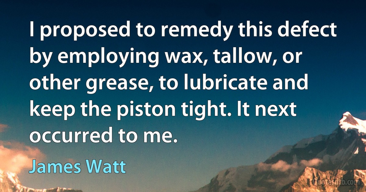 I proposed to remedy this defect by employing wax, tallow, or other grease, to lubricate and keep the piston tight. It next occurred to me. (James Watt)