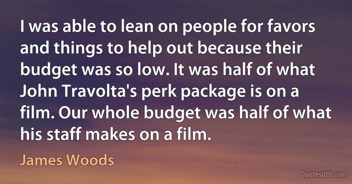 I was able to lean on people for favors and things to help out because their budget was so low. It was half of what John Travolta's perk package is on a film. Our whole budget was half of what his staff makes on a film. (James Woods)