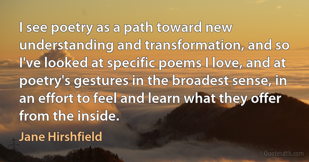 I see poetry as a path toward new understanding and transformation, and so I've looked at specific poems I love, and at poetry's gestures in the broadest sense, in an effort to feel and learn what they offer from the inside. (Jane Hirshfield)