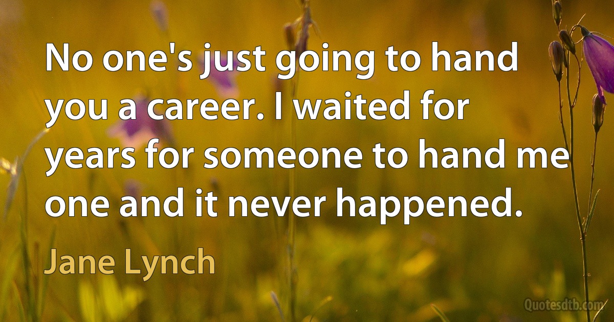 No one's just going to hand you a career. I waited for years for someone to hand me one and it never happened. (Jane Lynch)