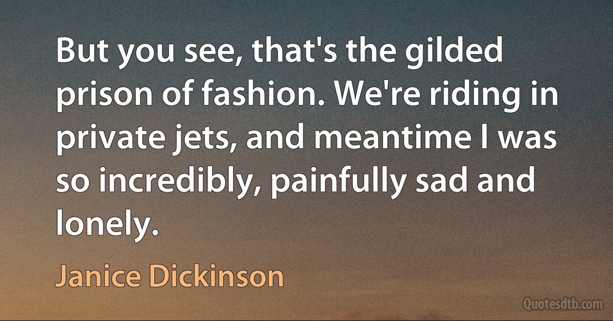 But you see, that's the gilded prison of fashion. We're riding in private jets, and meantime I was so incredibly, painfully sad and lonely. (Janice Dickinson)