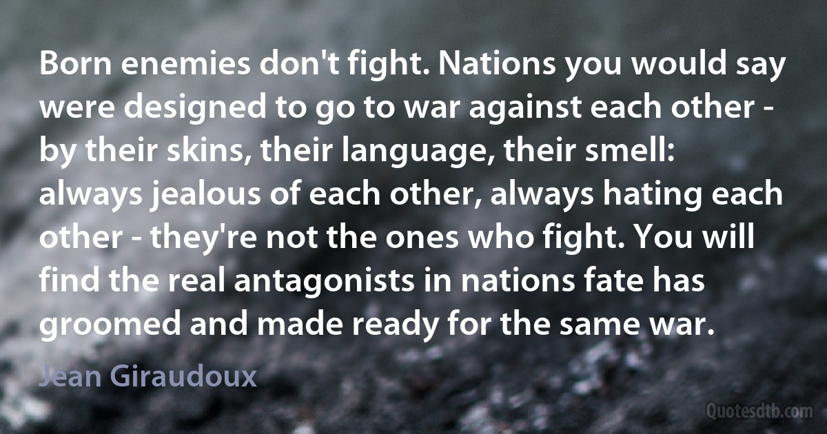 Born enemies don't fight. Nations you would say were designed to go to war against each other - by their skins, their language, their smell: always jealous of each other, always hating each other - they're not the ones who fight. You will find the real antagonists in nations fate has groomed and made ready for the same war. (Jean Giraudoux)