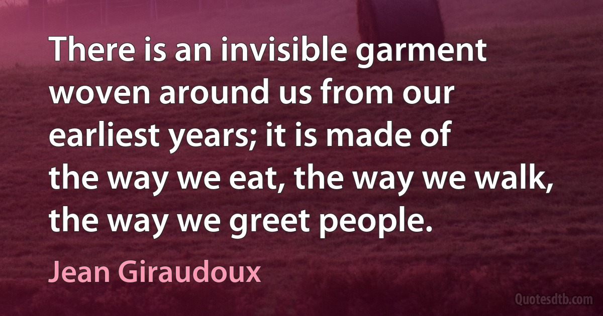 There is an invisible garment woven around us from our earliest years; it is made of the way we eat, the way we walk, the way we greet people. (Jean Giraudoux)