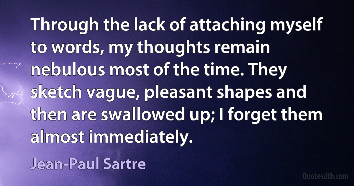 Through the lack of attaching myself to words, my thoughts remain nebulous most of the time. They sketch vague, pleasant shapes and then are swallowed up; I forget them almost immediately. (Jean-Paul Sartre)